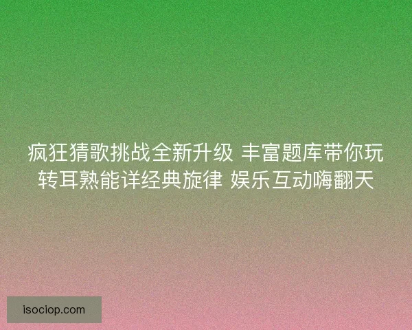 疯狂猜歌挑战全新升级 丰富题库带你玩转耳熟能详经典旋律 娱乐互动嗨翻天