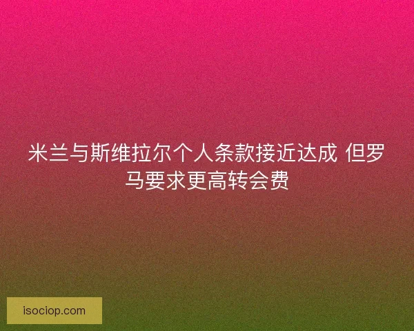米兰与斯维拉尔个人条款接近达成 但罗马要求更高转会费