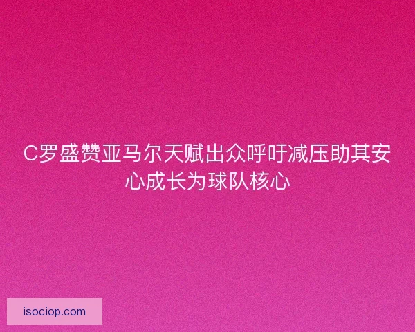 C罗盛赞亚马尔天赋出众呼吁减压助其安心成长为球队核心