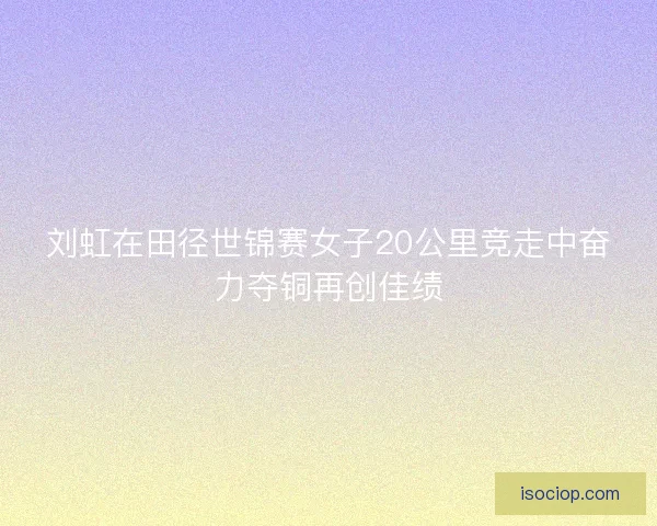 刘虹在田径世锦赛女子20公里竞走中奋力夺铜再创佳绩