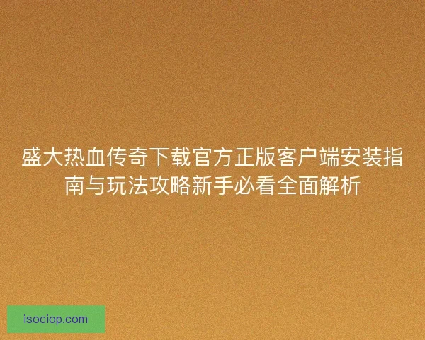 盛大热血传奇下载官方正版客户端安装指南与玩法攻略新手必看全面解析