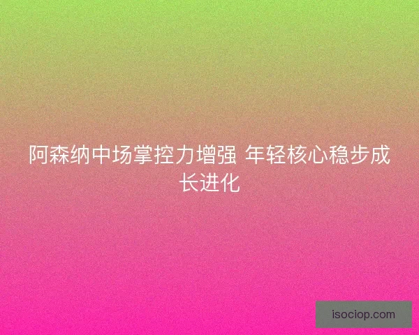 阿森纳中场掌控力增强 年轻核心稳步成长进化
