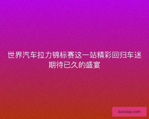 世界汽车拉力锦标赛这一站精彩回归车迷期待已久的盛宴