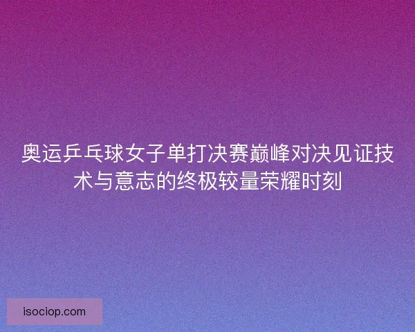 奥运乒乓球女子单打决赛巅峰对决见证技术与意志的终极较量荣耀时刻