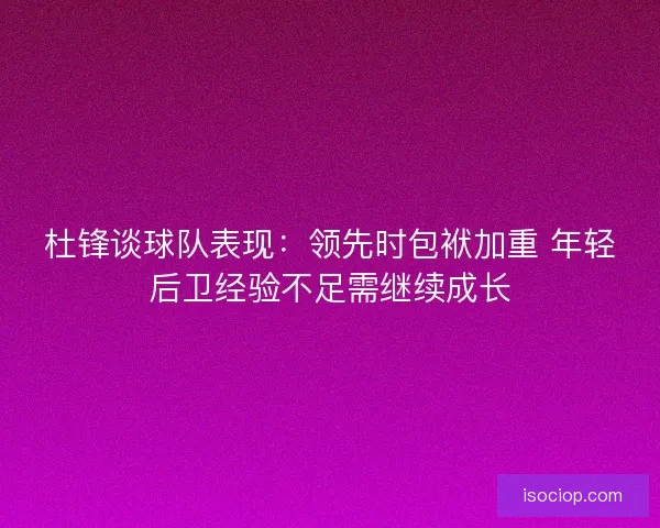 杜锋谈球队表现：领先时包袱加重 年轻后卫经验不足需继续成长