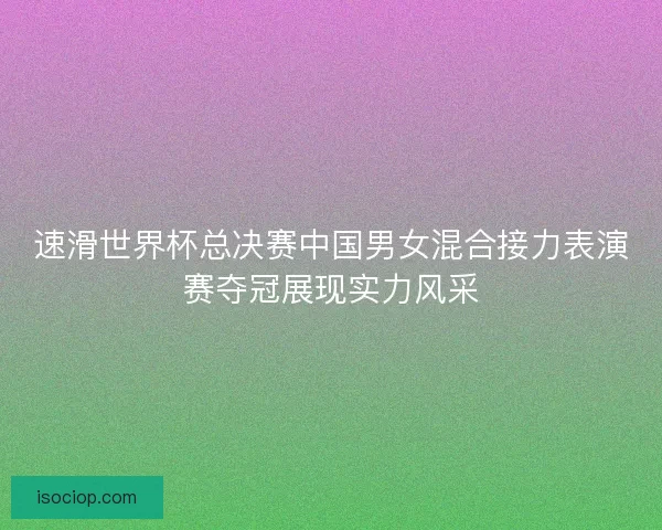 速滑世界杯总决赛中国男女混合接力表演赛夺冠展现实力风采