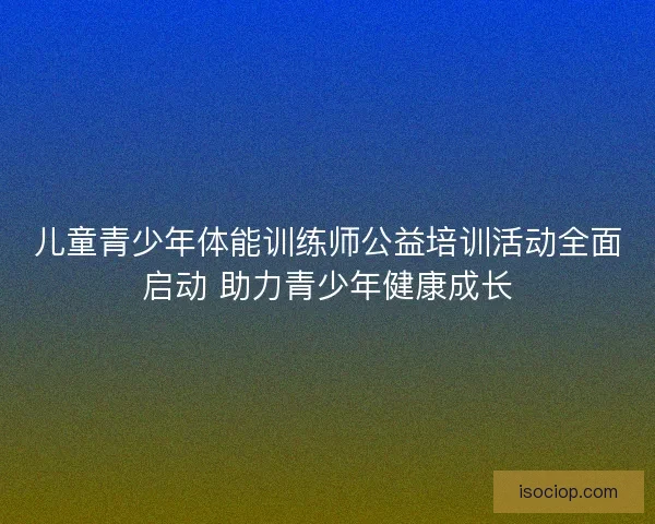 儿童青少年体能训练师公益培训活动全面启动 助力青少年健康成长
