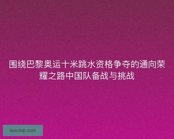 围绕巴黎奥运十米跳水资格争夺的通向荣耀之路中国队备战与挑战